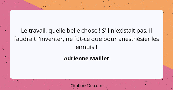 Le travail, quelle belle chose ! S'il n'existait pas, il faudrait l'inventer, ne fût-ce que pour anesthésier les ennuis !... - Adrienne Maillet