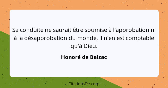 Sa conduite ne saurait être soumise à l'approbation ni à la désapprobation du monde, il n'en est comptable qu'à Dieu.... - Honoré de Balzac