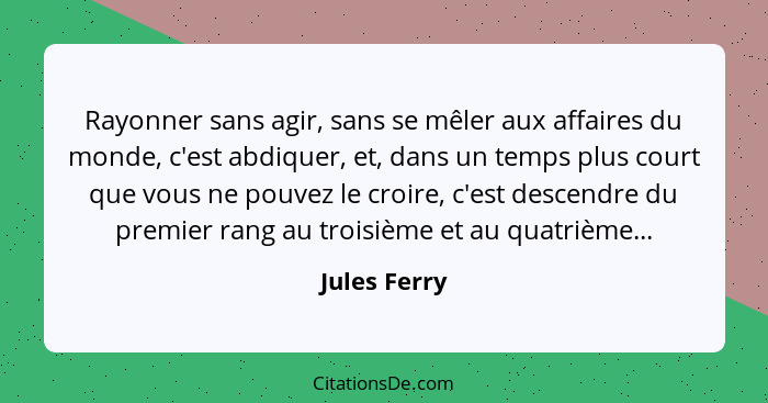 Rayonner sans agir, sans se mêler aux affaires du monde, c'est abdiquer, et, dans un temps plus court que vous ne pouvez le croire, c'es... - Jules Ferry