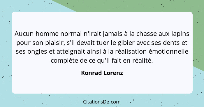 Aucun homme normal n'irait jamais à la chasse aux lapins pour son plaisir, s'il devait tuer le gibier avec ses dents et ses ongles et... - Konrad Lorenz