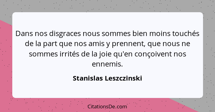 Dans nos disgraces nous sommes bien moins touchés de la part que nos amis y prennent, que nous ne sommes irrités de la joie qu... - Stanislas Leszczinski