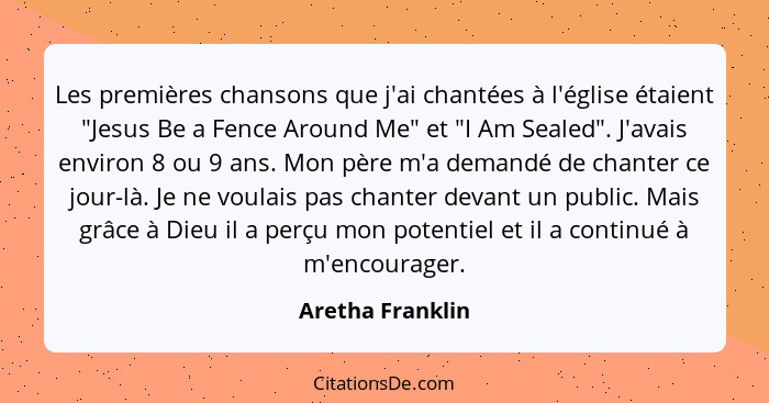 Les premières chansons que j'ai chantées à l'église étaient "Jesus Be a Fence Around Me" et "I Am Sealed". J'avais environ 8 ou 9 an... - Aretha Franklin