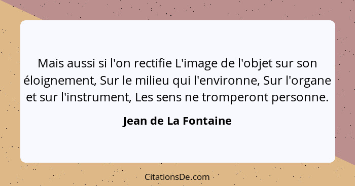 Mais aussi si l'on rectifie L'image de l'objet sur son éloignement, Sur le milieu qui l'environne, Sur l'organe et sur l'instrum... - Jean de La Fontaine