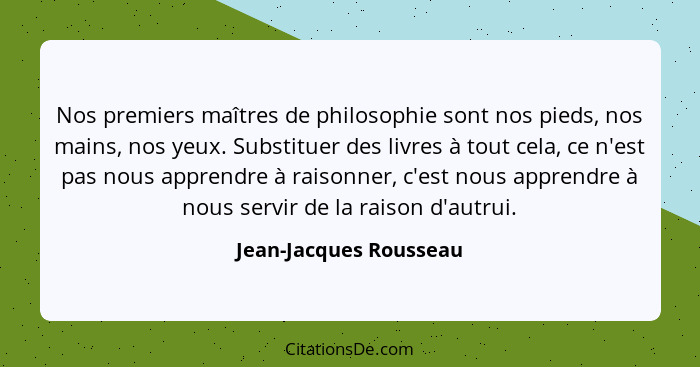 Nos premiers maîtres de philosophie sont nos pieds, nos mains, nos yeux. Substituer des livres à tout cela, ce n'est pas nous... - Jean-Jacques Rousseau