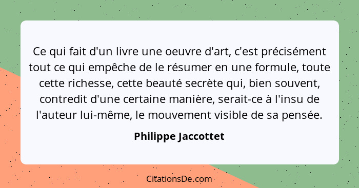 Ce qui fait d'un livre une oeuvre d'art, c'est précisément tout ce qui empêche de le résumer en une formule, toute cette richesse... - Philippe Jaccottet