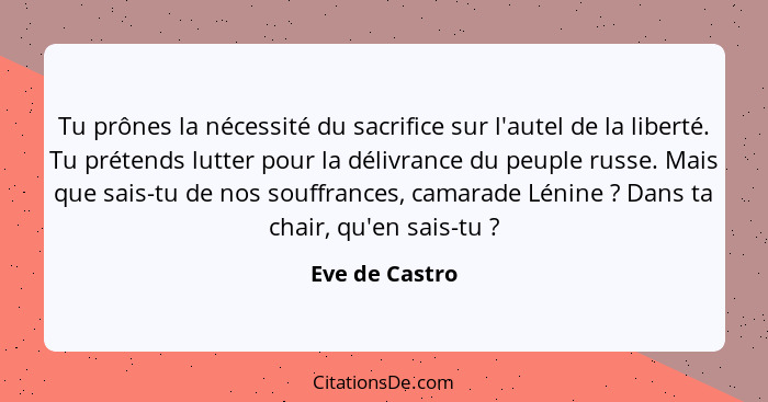 Tu prônes la nécessité du sacrifice sur l'autel de la liberté. Tu prétends lutter pour la délivrance du peuple russe. Mais que sais-tu... - Eve de Castro