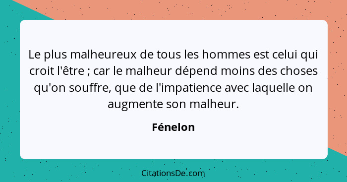 Le plus malheureux de tous les hommes est celui qui croit l'être ; car le malheur dépend moins des choses qu'on souffre, que de l'impat... - Fénelon