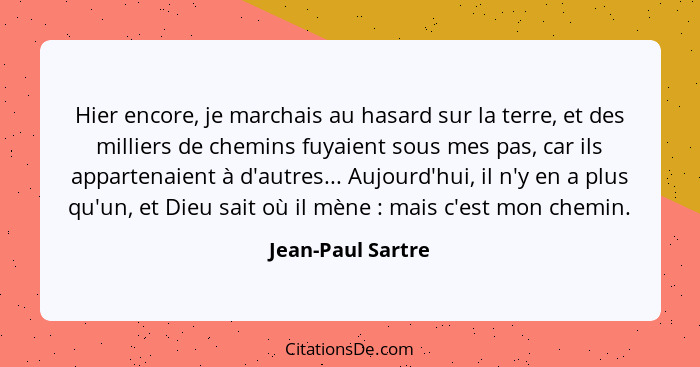 Hier encore, je marchais au hasard sur la terre, et des milliers de chemins fuyaient sous mes pas, car ils appartenaient à d'autres... - Jean-Paul Sartre