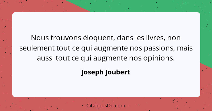 Nous trouvons éloquent, dans les livres, non seulement tout ce qui augmente nos passions, mais aussi tout ce qui augmente nos opinion... - Joseph Joubert