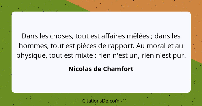 Dans les choses, tout est affaires mêlées ; dans les hommes, tout est pièces de rapport. Au moral et au physique, tout est... - Nicolas de Chamfort