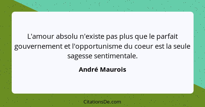 L'amour absolu n'existe pas plus que le parfait gouvernement et l'opportunisme du coeur est la seule sagesse sentimentale.... - André Maurois