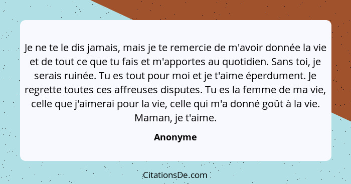 Je ne te le dis jamais, mais je te remercie de m'avoir donnée la vie et de tout ce que tu fais et m'apportes au quotidien. Sans toi, je sera... - Anonyme