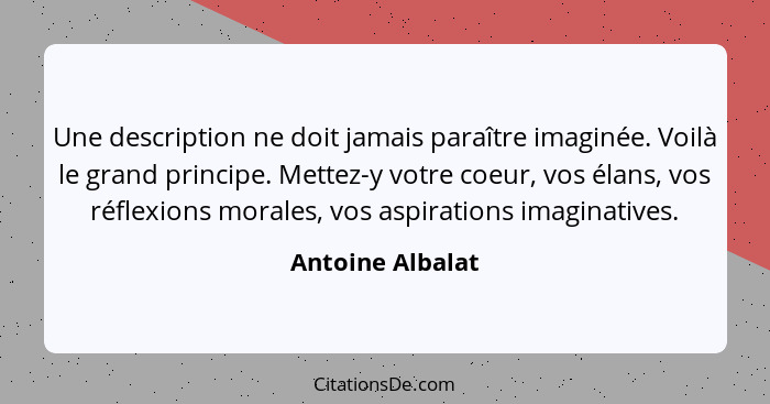 Une description ne doit jamais paraître imaginée. Voilà le grand principe. Mettez-y votre coeur, vos élans, vos réflexions morales,... - Antoine Albalat