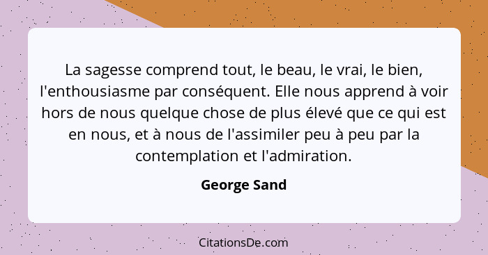 La sagesse comprend tout, le beau, le vrai, le bien, l'enthousiasme par conséquent. Elle nous apprend à voir hors de nous quelque chose... - George Sand