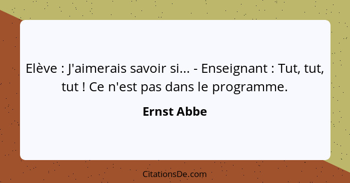 Elève : J'aimerais savoir si... - Enseignant : Tut, tut, tut ! Ce n'est pas dans le programme.... - Ernst Abbe