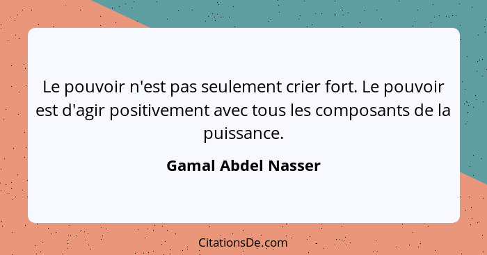 Le pouvoir n'est pas seulement crier fort. Le pouvoir est d'agir positivement avec tous les composants de la puissance.... - Gamal Abdel Nasser