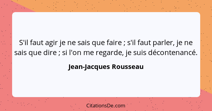 S'il faut agir je ne sais que faire ; s'il faut parler, je ne sais que dire ; si l'on me regarde, je suis décontenan... - Jean-Jacques Rousseau
