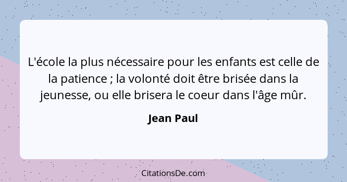 L'école la plus nécessaire pour les enfants est celle de la patience ; la volonté doit être brisée dans la jeunesse, ou elle brisera... - Jean Paul