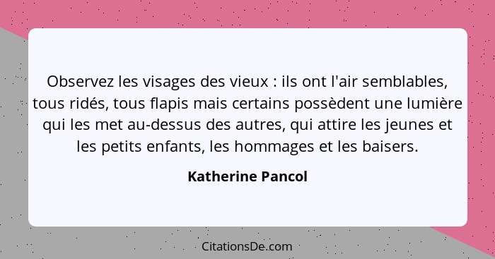 Observez les visages des vieux : ils ont l'air semblables, tous ridés, tous flapis mais certains possèdent une lumière qui les... - Katherine Pancol