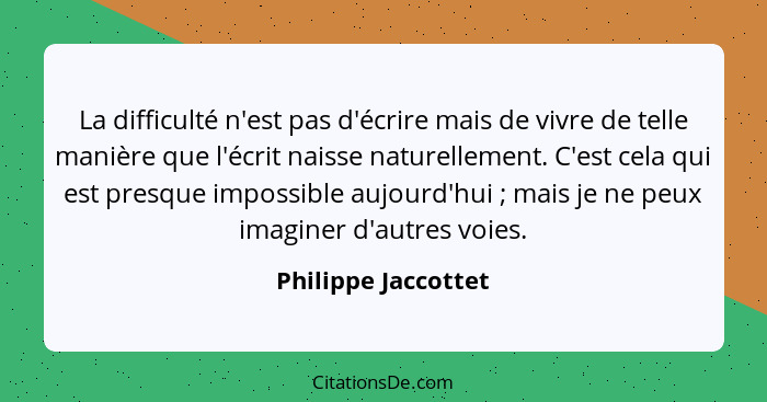 La difficulté n'est pas d'écrire mais de vivre de telle manière que l'écrit naisse naturellement. C'est cela qui est presque impo... - Philippe Jaccottet