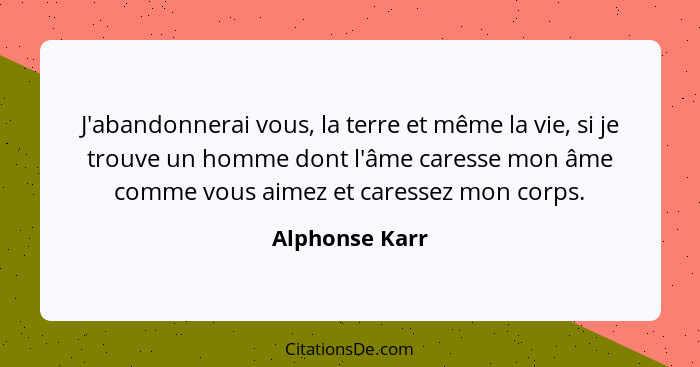 J'abandonnerai vous, la terre et même la vie, si je trouve un homme dont l'âme caresse mon âme comme vous aimez et caressez mon corps.... - Alphonse Karr