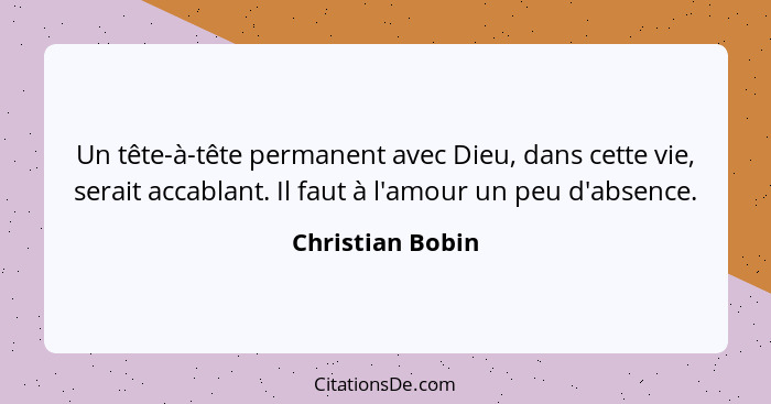 Un tête-à-tête permanent avec Dieu, dans cette vie, serait accablant. Il faut à l'amour un peu d'absence.... - Christian Bobin