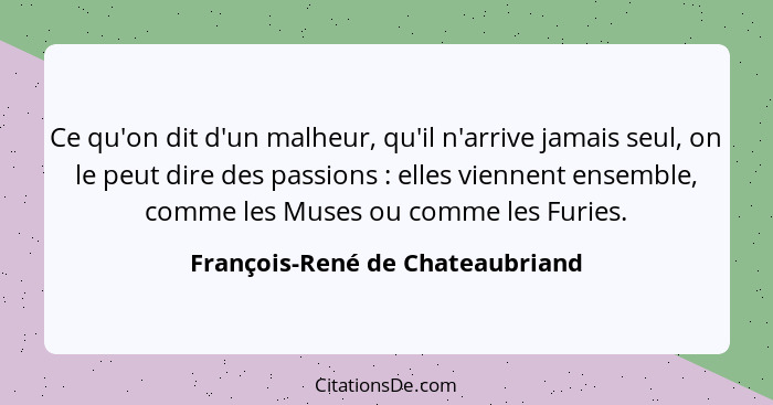 Ce qu'on dit d'un malheur, qu'il n'arrive jamais seul, on le peut dire des passions : elles viennent ensemble, c... - François-René de Chateaubriand