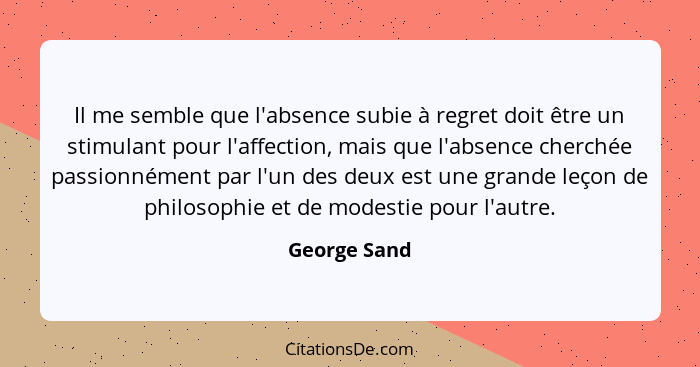 Il me semble que l'absence subie à regret doit être un stimulant pour l'affection, mais que l'absence cherchée passionnément par l'un de... - George Sand