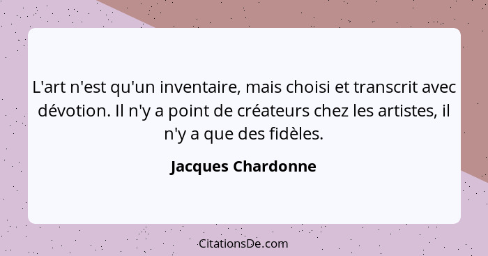 L'art n'est qu'un inventaire, mais choisi et transcrit avec dévotion. Il n'y a point de créateurs chez les artistes, il n'y a que... - Jacques Chardonne