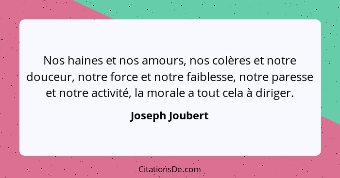 Nos haines et nos amours, nos colères et notre douceur, notre force et notre faiblesse, notre paresse et notre activité, la morale a... - Joseph Joubert