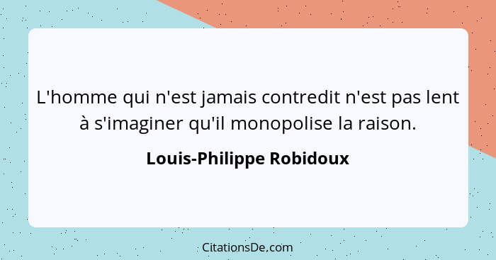 L'homme qui n'est jamais contredit n'est pas lent à s'imaginer qu'il monopolise la raison.... - Louis-Philippe Robidoux