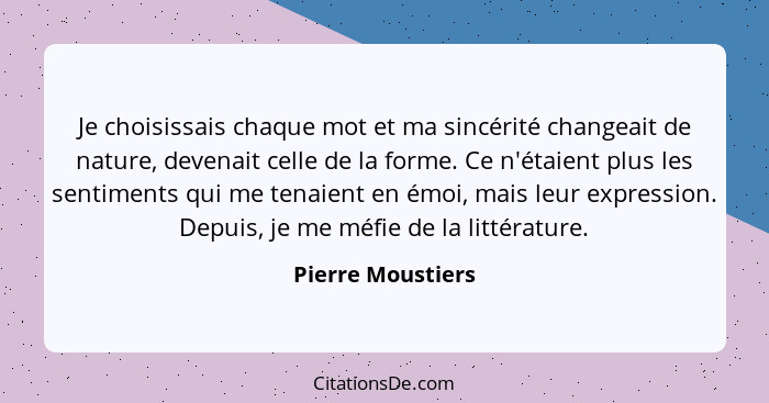 Je choisissais chaque mot et ma sincérité changeait de nature, devenait celle de la forme. Ce n'étaient plus les sentiments qui me... - Pierre Moustiers