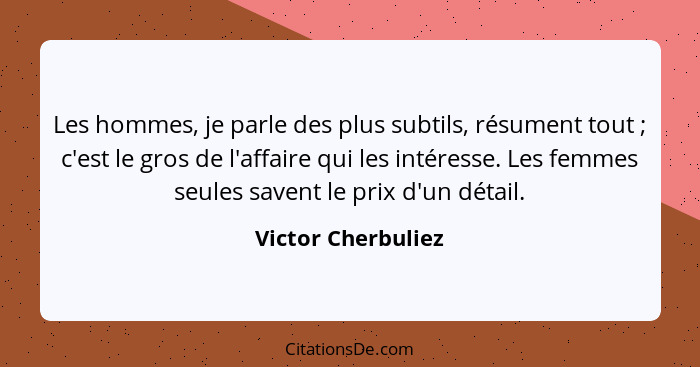 Les hommes, je parle des plus subtils, résument tout ; c'est le gros de l'affaire qui les intéresse. Les femmes seules savent... - Victor Cherbuliez