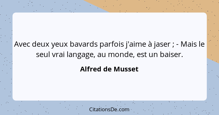 Avec deux yeux bavards parfois j'aime à jaser ; - Mais le seul vrai langage, au monde, est un baiser.... - Alfred de Musset