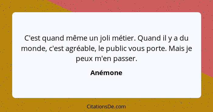 C'est quand même un joli métier. Quand il y a du monde, c'est agréable, le public vous porte. Mais je peux m'en passer.... - Anémone