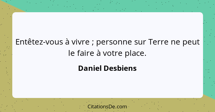 Entêtez-vous à vivre ; personne sur Terre ne peut le faire à votre place.... - Daniel Desbiens