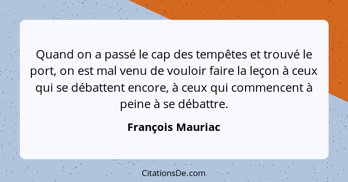 Quand on a passé le cap des tempêtes et trouvé le port, on est mal venu de vouloir faire la leçon à ceux qui se débattent encore, à... - François Mauriac