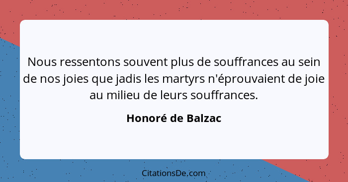 Nous ressentons souvent plus de souffrances au sein de nos joies que jadis les martyrs n'éprouvaient de joie au milieu de leurs sou... - Honoré de Balzac