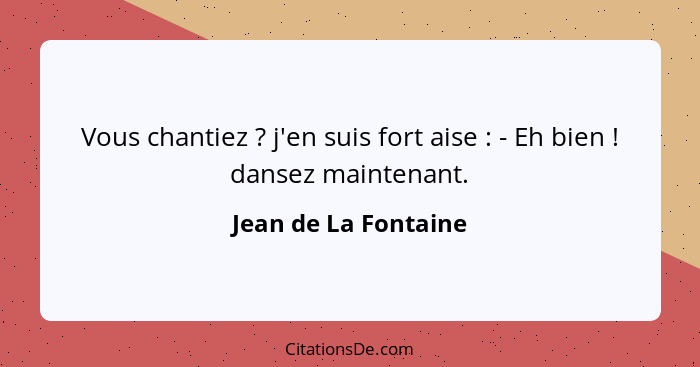 Vous chantiez ? j'en suis fort aise : - Eh bien ! dansez maintenant.... - Jean de La Fontaine