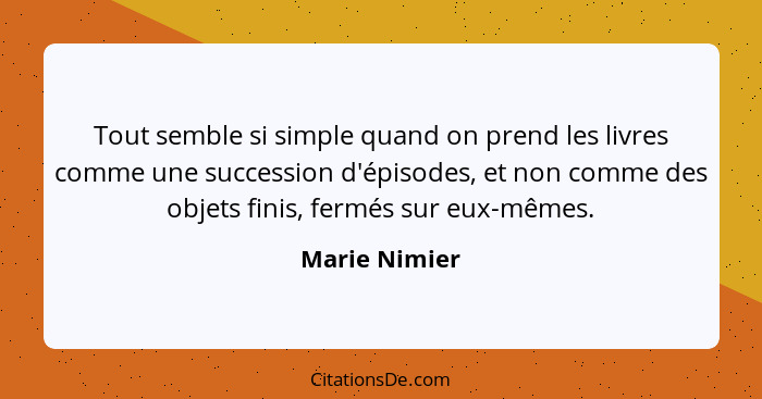 Tout semble si simple quand on prend les livres comme une succession d'épisodes, et non comme des objets finis, fermés sur eux-mêmes.... - Marie Nimier