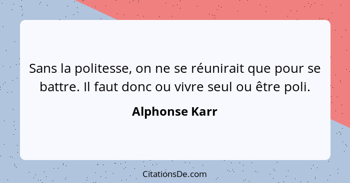 Sans la politesse, on ne se réunirait que pour se battre. Il faut donc ou vivre seul ou être poli.... - Alphonse Karr