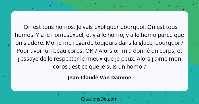 "On est tous homos. Je vais expliquer pourquoi. On est tous homos. Y a le homesexuel, et y a le homo, y a le homo parce que on... - Jean-Claude Van Damme