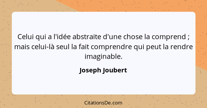 Celui qui a l'idée abstraite d'une chose la comprend ; mais celui-là seul la fait comprendre qui peut la rendre imaginable.... - Joseph Joubert