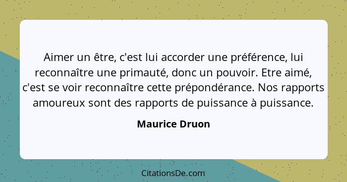 Aimer un être, c'est lui accorder une préférence, lui reconnaître une primauté, donc un pouvoir. Etre aimé, c'est se voir reconnaître... - Maurice Druon