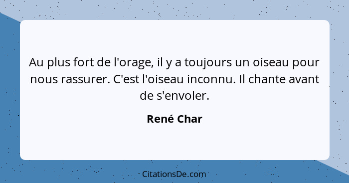 Au plus fort de l'orage, il y a toujours un oiseau pour nous rassurer. C'est l'oiseau inconnu. Il chante avant de s'envoler.... - René Char