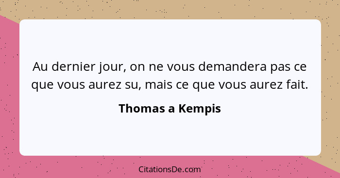 Au dernier jour, on ne vous demandera pas ce que vous aurez su, mais ce que vous aurez fait.... - Thomas a Kempis