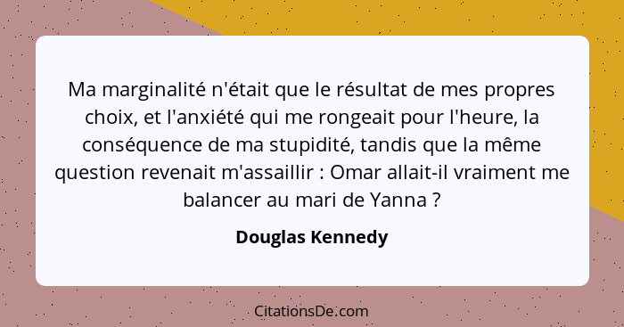 Ma marginalité n'était que le résultat de mes propres choix, et l'anxiété qui me rongeait pour l'heure, la conséquence de ma stupidi... - Douglas Kennedy