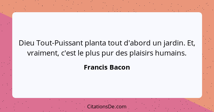 Dieu Tout-Puissant planta tout d'abord un jardin. Et, vraiment, c'est le plus pur des plaisirs humains.... - Francis Bacon