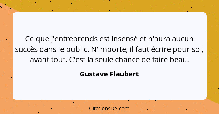 Ce que j'entreprends est insensé et n'aura aucun succès dans le public. N'importe, il faut écrire pour soi, avant tout. C'est la se... - Gustave Flaubert