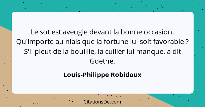 Le sot est aveugle devant la bonne occasion. Qu'importe au niais que la fortune lui soit favorable ? S'il pleut de la b... - Louis-Philippe Robidoux